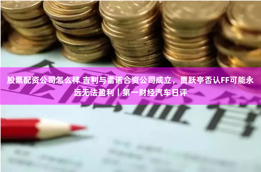 股票配资公司怎么样 吉利与雷诺合资公司成立，贾跃亭否认FF可能永远无法盈利｜第一财经汽车日评