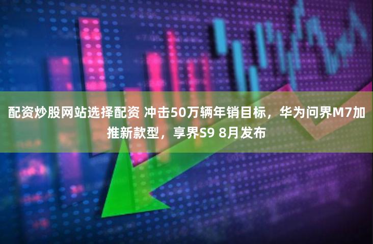 配资炒股网站选择配资 冲击50万辆年销目标，华为问界M7加推新款型，享界S9 8月发布