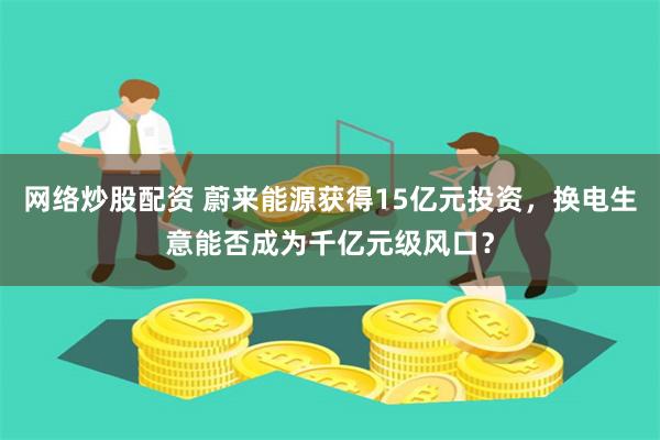 网络炒股配资 蔚来能源获得15亿元投资，换电生意能否成为千亿元级风口？