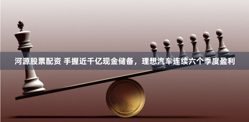 河源股票配资 手握近千亿现金储备，理想汽车连续六个季度盈利