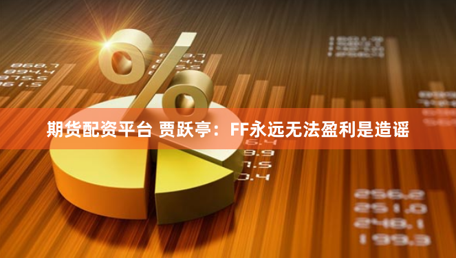 期货配资平台 贾跃亭：FF永远无法盈利是造谣