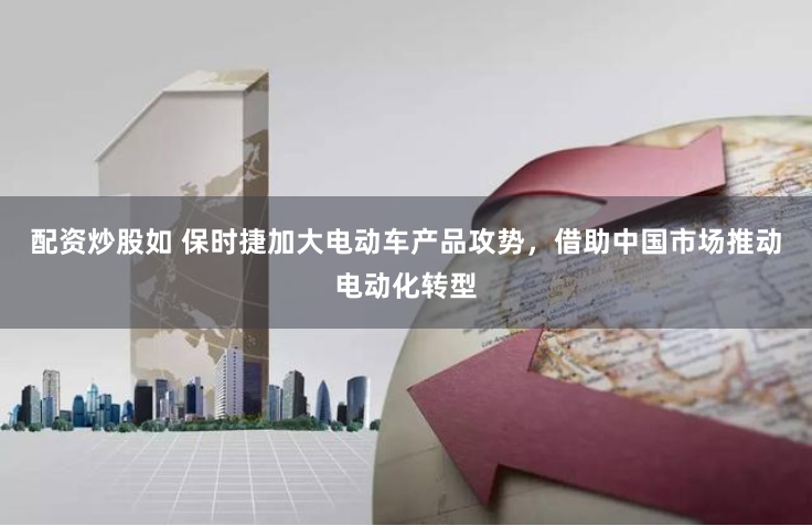 配资炒股如 保时捷加大电动车产品攻势，借助中国市场推动电动化转型