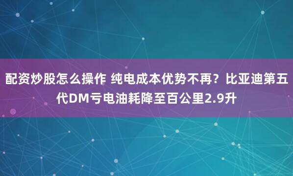 配资炒股怎么操作 纯电成本优势不再？比亚迪第五代DM亏电油耗降至百公里2.9升
