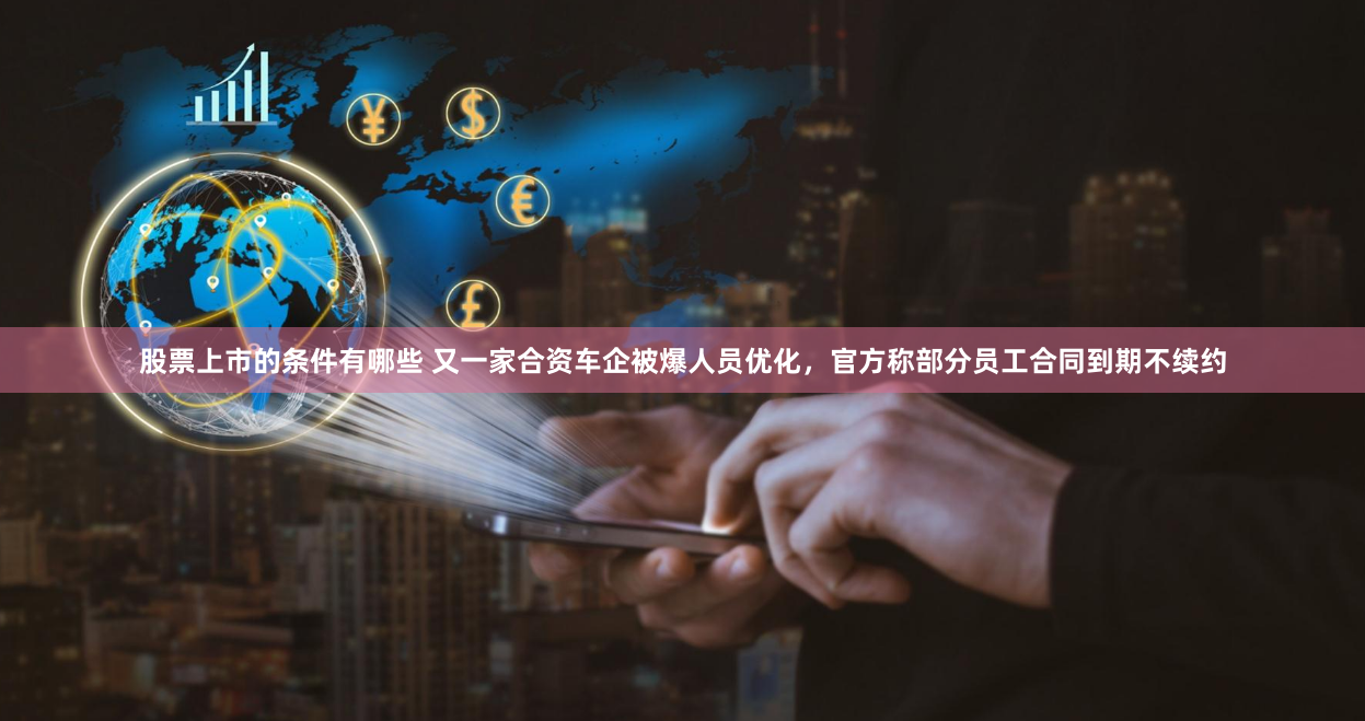 股票上市的条件有哪些 又一家合资车企被爆人员优化，官方称部分员工合同到期不续约