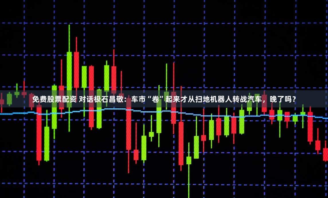 免费股票配资 对话极石昌敬：车市“卷”起来才从扫地机器人转战汽车，晚了吗？