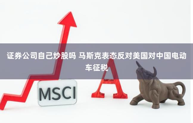 证券公司自己炒股吗 马斯克表态反对美国对中国电动车征税