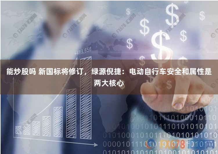 能炒股吗 新国标将修订，绿源倪捷：电动自行车安全和属性是两大核心