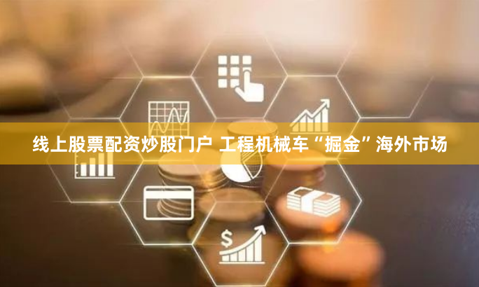 线上股票配资炒股门户 工程机械车“掘金”海外市场