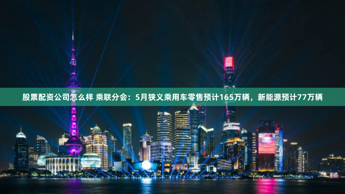 股票配资公司怎么样 乘联分会：5月狭义乘用车零售预计165万辆，新能源预计77万辆