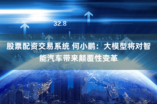 股票配资交易系统 何小鹏：大模型将对智能汽车带来颠覆性变革