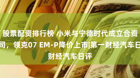股票配资排行榜 小米与宁德时代成立合资公司，领克07 EM-P降价上市|第一财经汽车日评