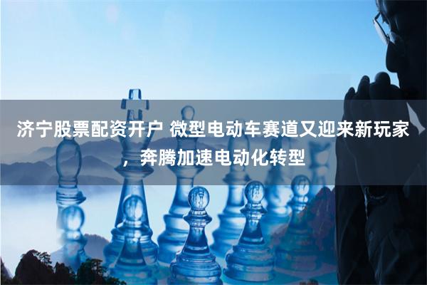 济宁股票配资开户 微型电动车赛道又迎来新玩家，奔腾加速电动化转型