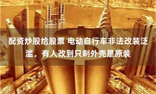 配资炒股给股票 电动自行车非法改装泛滥，有人改到只剩外壳是原装