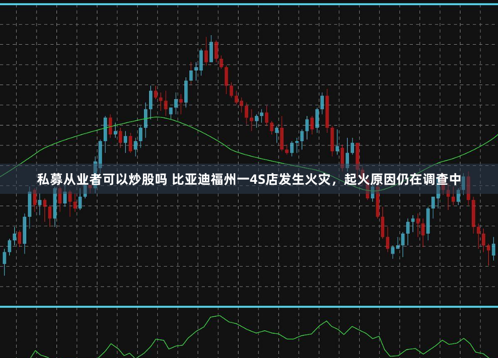 私募从业者可以炒股吗 比亚迪福州一4S店发生火灾，起火原因仍在调查中