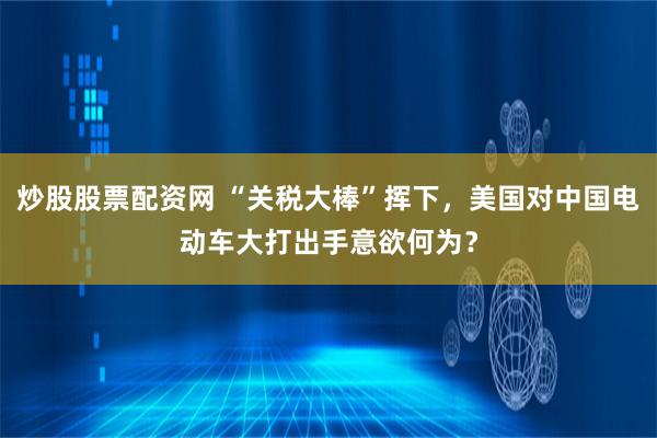 炒股股票配资网 “关税大棒”挥下，美国对中国电动车大打出手意欲何为？
