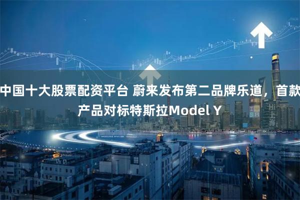 中国十大股票配资平台 蔚来发布第二品牌乐道,首款产品对标特斯拉Model Y