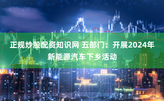 正规炒股配资知识网 五部门：开展2024年新能源汽车下乡活动