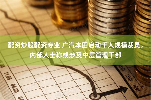 配资炒股配资专业 广汽本田启动千人规模裁员，内部人士称或涉及中层管理干部