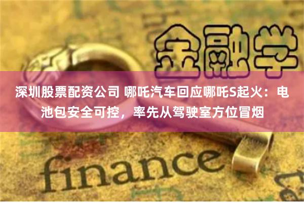 深圳股票配资公司 哪吒汽车回应哪吒S起火：电池包安全可控，率先从驾驶室方位冒烟