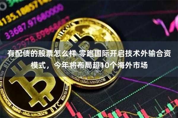 有配债的股票怎么样 零跑国际开启技术外输合资模式，今年将布局超10个海外市场