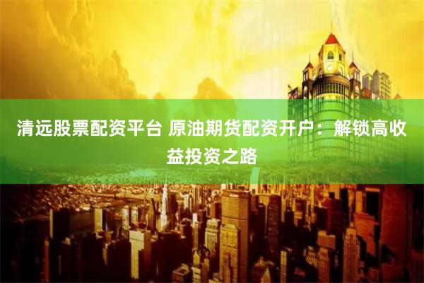 清远股票配资平台 原油期货配资开户：解锁高收益投资之路