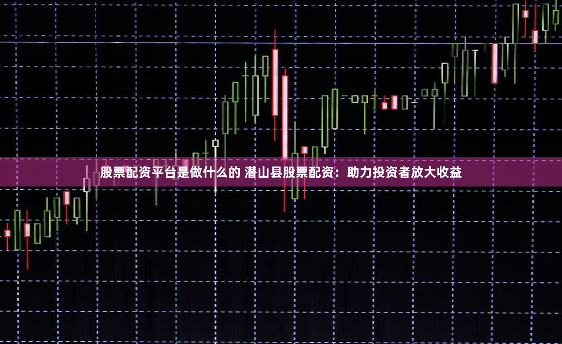 股票配资平台是做什么的 潜山县股票配资：助力投资者放大收益