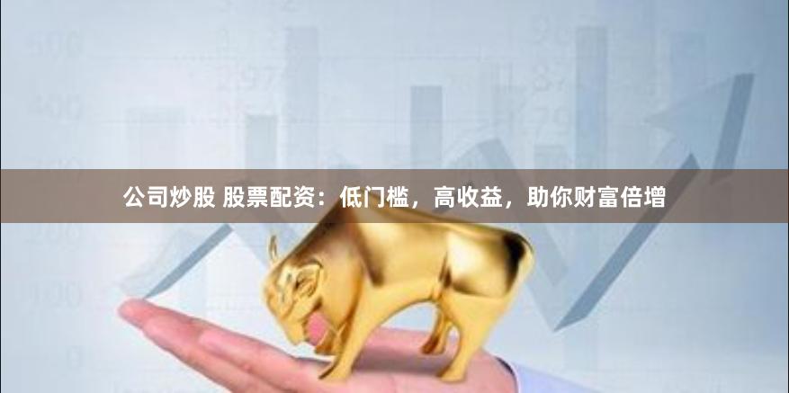 公司炒股 股票配资：低门槛，高收益，助你财富倍增