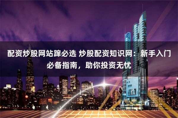 配资炒股网站蹿必选 炒股配资知识网：新手入门必备指南，助你投资无忧