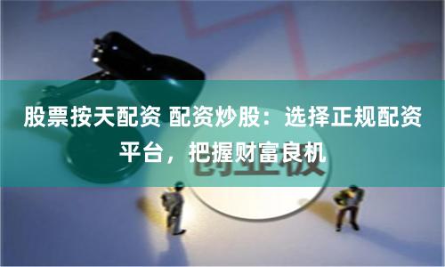 股票按天配资 配资炒股：选择正规配资平台，把握财富良机