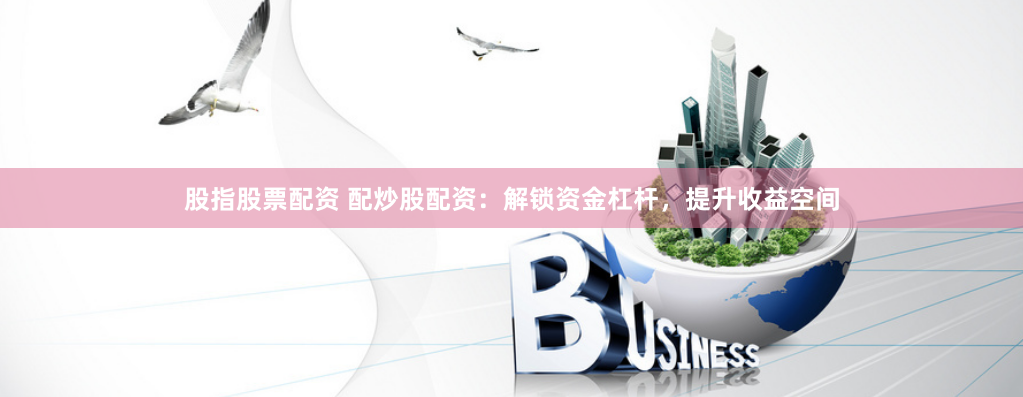 股指股票配资 配炒股配资：解锁资金杠杆，提升收益空间