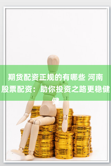 期货配资正规的有哪些 河南股票配资：助你投资之路更稳健
