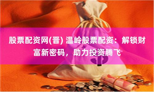 股票配资网(晋) 温岭股票配资：解锁财富新密码，助力投资腾飞