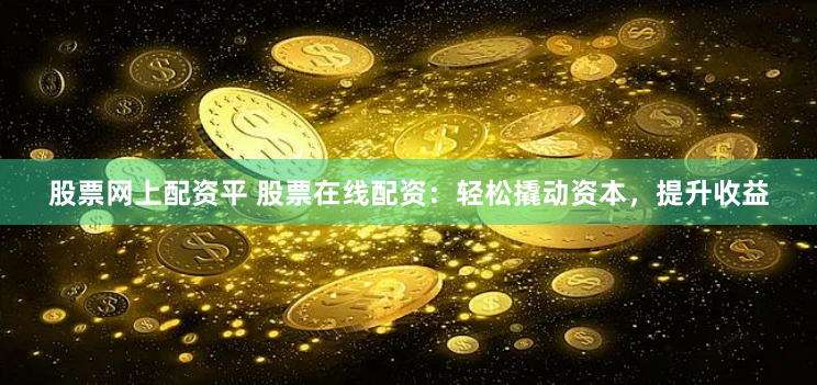 股票网上配资平 股票在线配资：轻松撬动资本，提升收益
