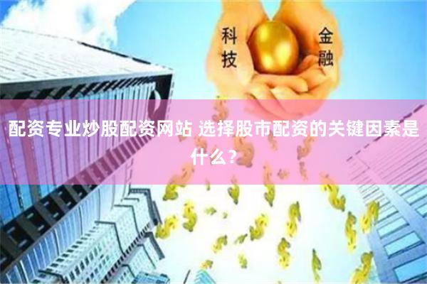 配资专业炒股配资网站 选择股市配资的关键因素是什么？