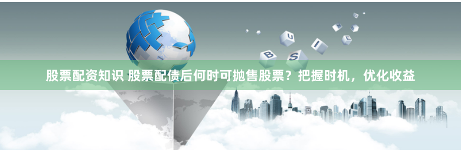 股票配资知识 股票配债后何时可抛售股票？把握时机，优化收益