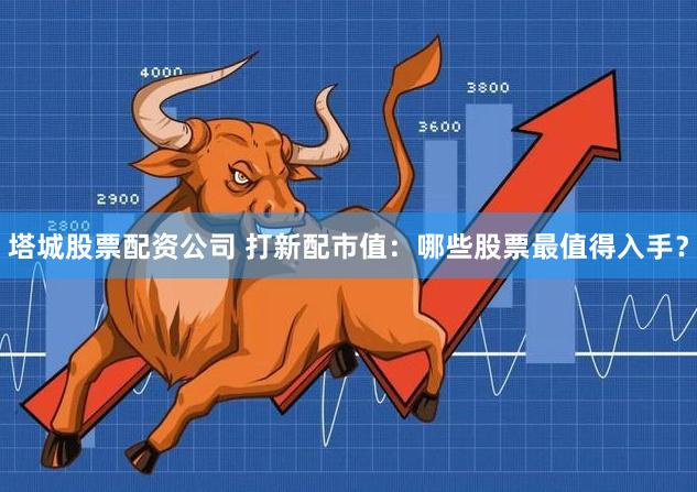 塔城股票配资公司 打新配市值：哪些股票最值得入手？