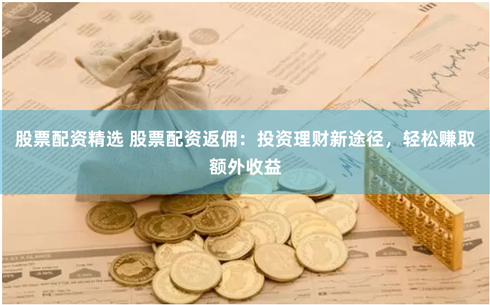 股票配资精选 股票配资返佣：投资理财新途径，轻松赚取额外收益