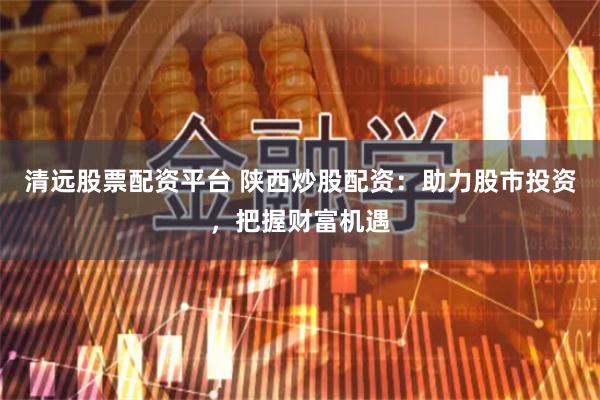 清远股票配资平台 陕西炒股配资：助力股市投资，把握财富机遇
