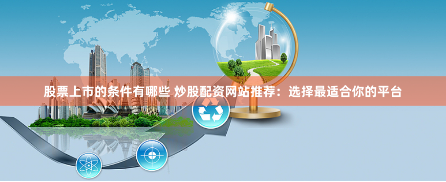 股票上市的条件有哪些 炒股配资网站推荐:选择最适合你的平台