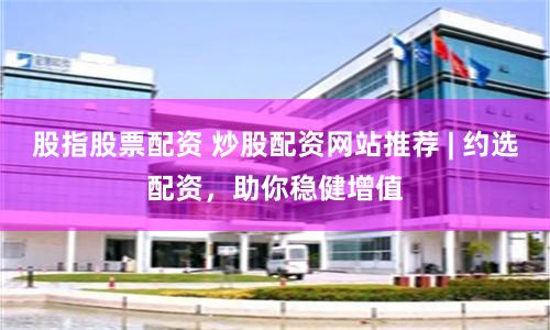 股指股票配资 炒股配资网站推荐 | 约选配资，助你稳健增值