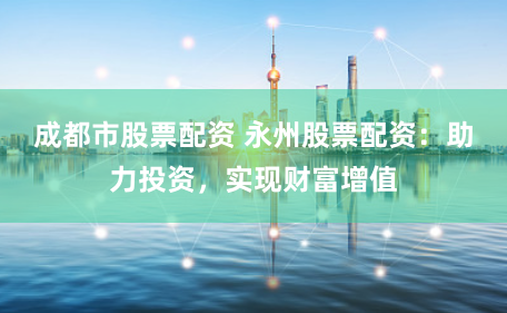 成都市股票配资 永州股票配资：助力投资，实现财富增值