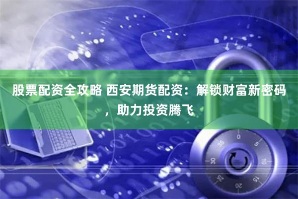 股票配资全攻略 西安期货配资：解锁财富新密码，助力投资腾飞