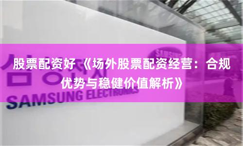 股票配资好 《场外股票配资经营:合规优势与稳健价值解析》