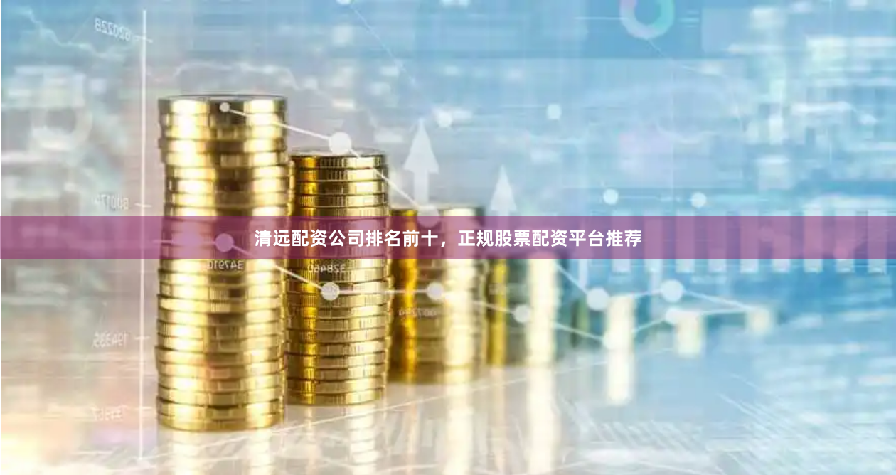 清远配资公司排名前十，正规股票配资平台推荐