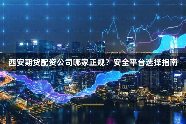 西安期货配资公司哪家正规？安全平台选择指南